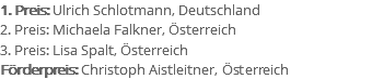 1. Preis: Ulrich Schlotmann, Deutschland 2. Preis: Michaela Falkner, Österreich 3. Preis: Lisa Spalt, Österreich Förderpreis: Christoph Aistleitner, Österreich
