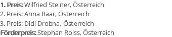 1. Preis: Wilfried Steiner, Österreich 2. Preis: Anna Baar, Österreich 3. Preis: Didi Drobna, Österreich Förderpreis: Stephan Roiss, Österreich